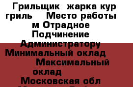 Грильщик (жарка кур гриль) › Место работы ­ м.Отрадное › Подчинение ­ Администратору › Минимальный оклад ­ 1 000 › Максимальный оклад ­ 1 500 - Московская обл., Москва г. Работа » Вакансии   